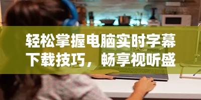 轻松掌握电脑实时字幕下载技巧，畅享视听盛宴