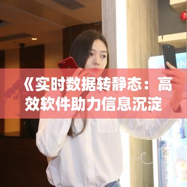 《实时数据转静态：高效软件助力信息沉淀与创新》