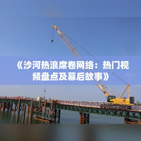 《沙河热浪席卷网络：热门视频盘点及幕后故事》