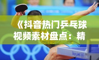 《抖音热门乒乓球视频素材盘点：精彩瞬间一网打尽》