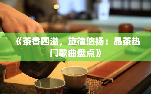《茶香四溢，旋律悠扬：品茶热门歌曲盘点》
