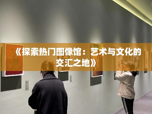 《探索热门图像馆：艺术与文化的交汇之地》