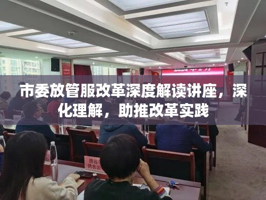 市委放管服改革深度解读讲座，深化理解，助推改革实践