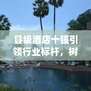 县级酒店十强引领行业标杆，树立酒店业新典范！