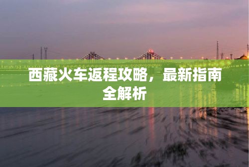 西藏火车返程攻略，最新指南全解析