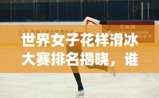世界女子花样滑冰大赛排名揭晓，谁领风骚？